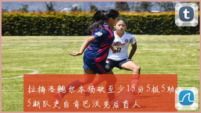 拉梅洛鲍尔本场砍至少15分5板5助5断队史自肯巴沃克后首人