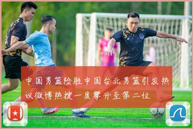 中国男篮险胜中国台北男篮引发热议微博热搜一度攀升至第二位