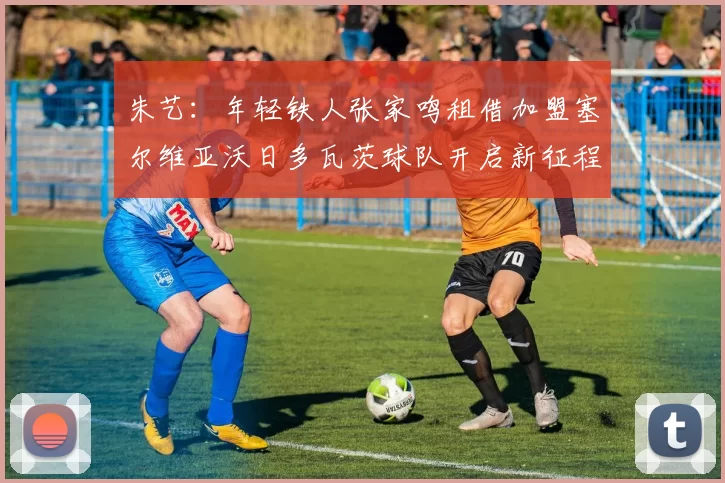 朱艺：年轻铁人张家鸣租借加盟塞尔维亚沃日多瓦茨球队开启新征程