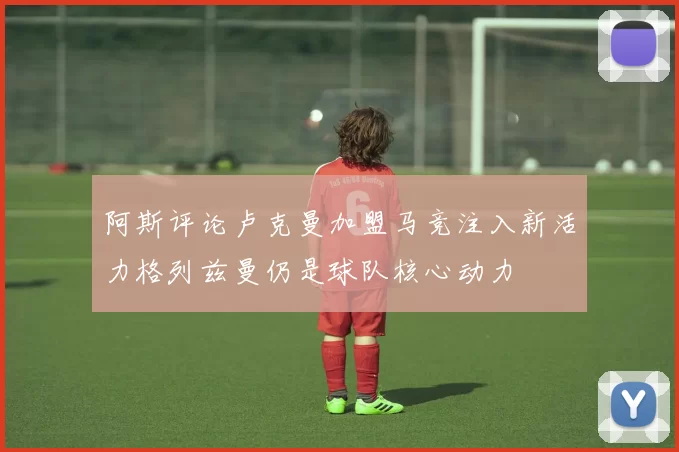 阿斯评论卢克曼加盟马竞注入新活力格列兹曼仍是球队核心动力