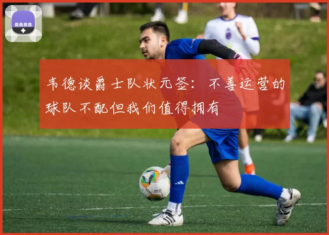 韦德谈爵士队状元签：不善运营的球队不配但我们值得拥有