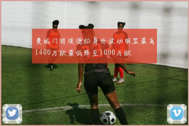 曼城门将埃德松身价波动明显最高1400万欧最低降至1000万欧