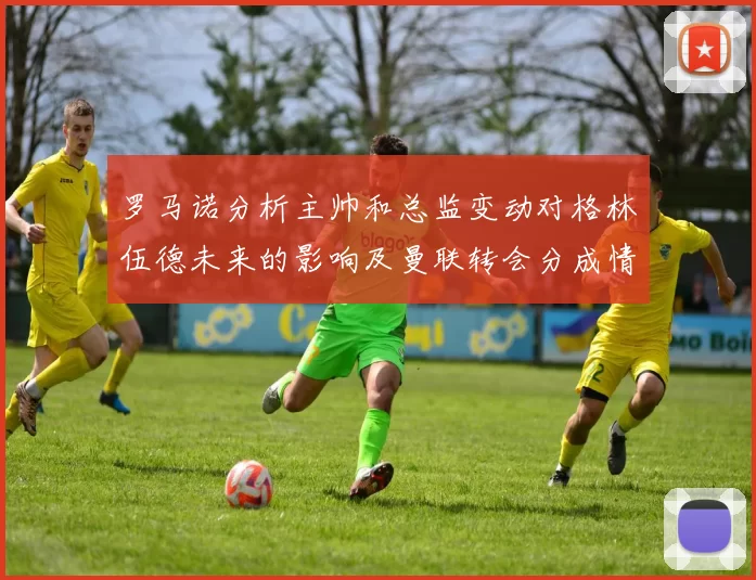 罗马诺分析主帅和总监变动对格林伍德未来的影响及曼联转会分成情况