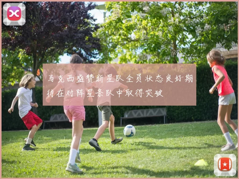 马克西盛赞新星队全员状态良好期待在对阵星条队中取得突破
