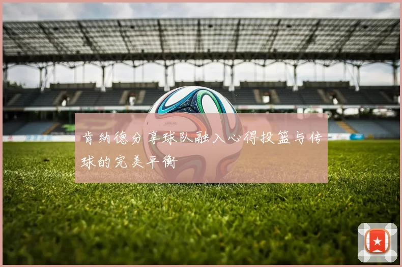 肯纳德分享球队融入心得投篮与传球的完美平衡