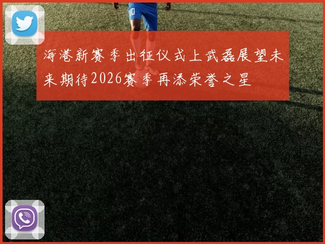 海港新赛季出征仪式上武磊展望未来期待2026赛季再添荣誉之星