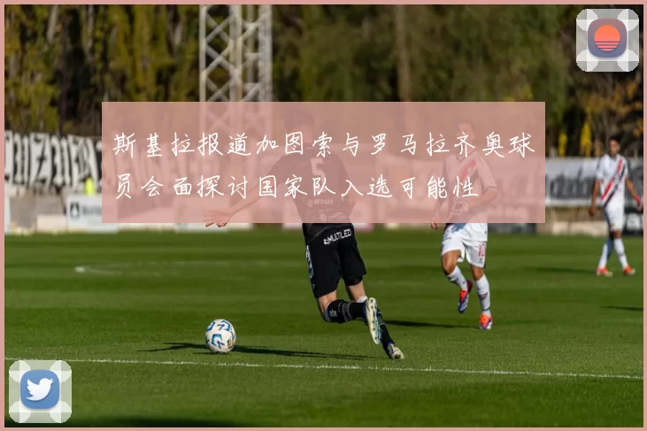 斯基拉报道加图索与罗马拉齐奥球员会面探讨国家队入选可能性