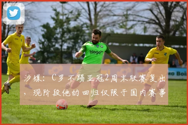 沙媒：C罗不踢亚冠2周末联赛复出，现阶段他的回归仅限于国内赛事