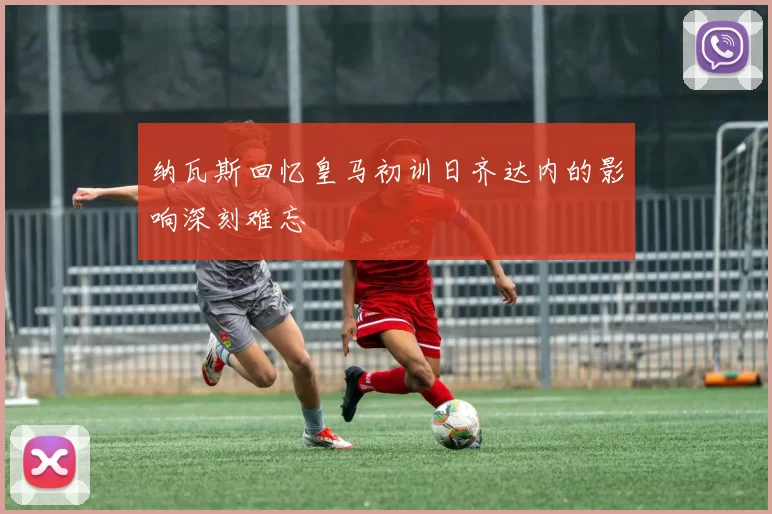 纳瓦斯回忆皇马初训日齐达内的影响深刻难忘