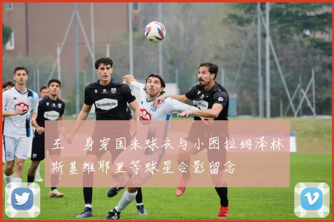 王濛身穿国米球衣与小图拉姆泽林斯基维耶里等球星合影留念