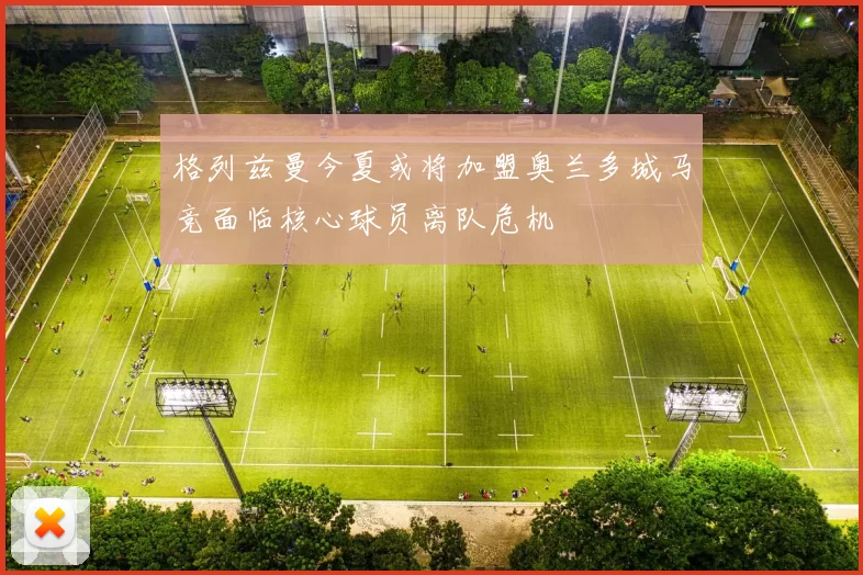 格列兹曼今夏或将加盟奥兰多城马竞面临核心球员离队危机