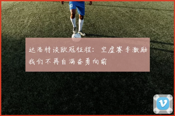 达洛特谈欧冠征程：空虚赛季激励我们不再自满奋勇向前
