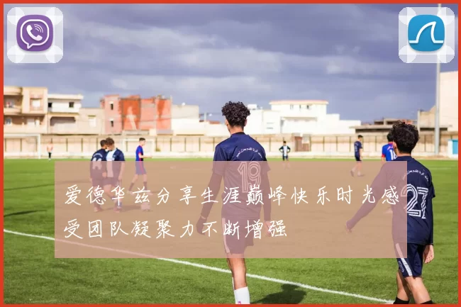 爱德华兹分享生涯巅峰快乐时光感受团队凝聚力不断增强
