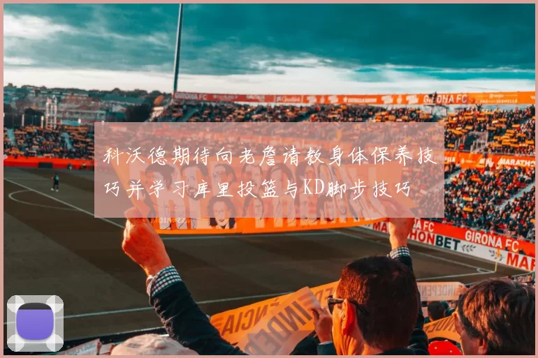 科沃德期待向老詹请教身体保养技巧并学习库里投篮与KD脚步技巧