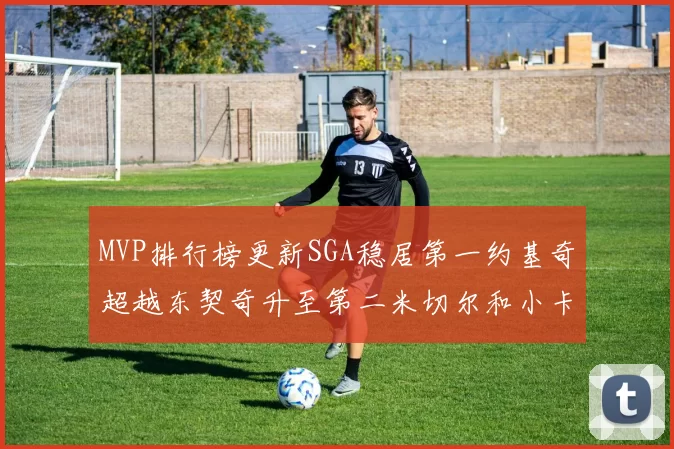 MVP排行榜更新SGA稳居第一约基奇超越东契奇升至第二米切尔和小卡表现引关注
