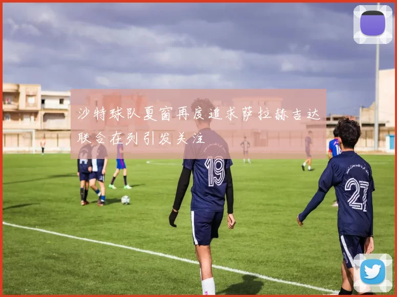 沙特球队夏窗再度追求萨拉赫吉达联合在列引发关注