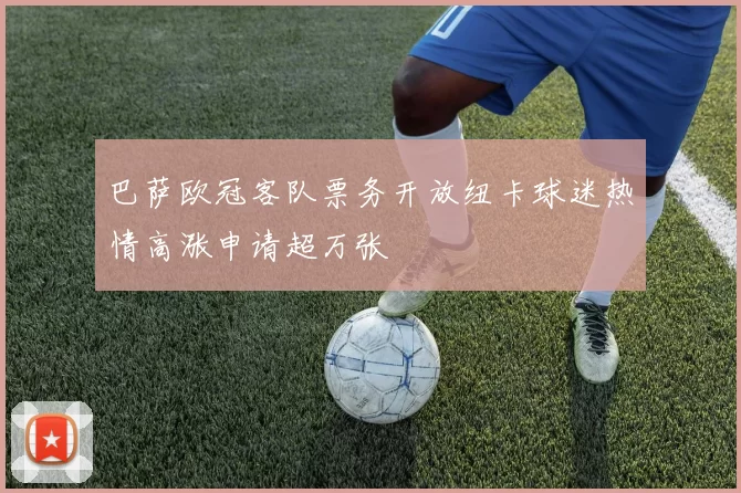巴萨欧冠客队票务开放纽卡球迷热情高涨申请超万张