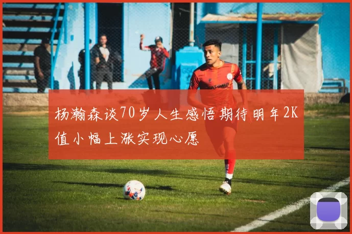 杨瀚森谈70岁人生感悟期待明年2K值小幅上涨实现心愿