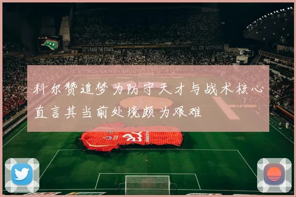 科尔赞追梦为防守天才与战术核心直言其当前处境颇为艰难
