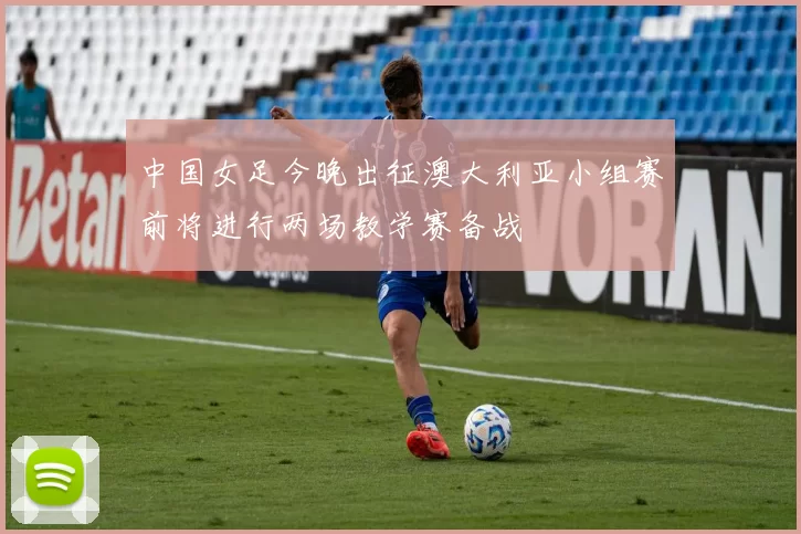 中国女足今晚出征澳大利亚小组赛前将进行两场教学赛备战
