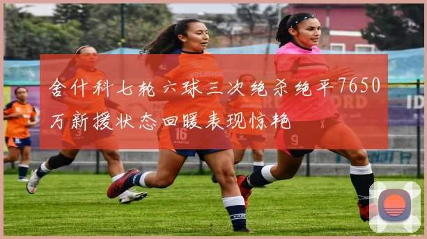 舍什科七轮六球三次绝杀绝平7650万新援状态回暖表现惊艳