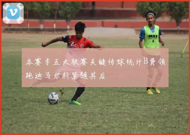 本赛季五大联赛关键传球统计B费领跑迪马尔科紧随其后