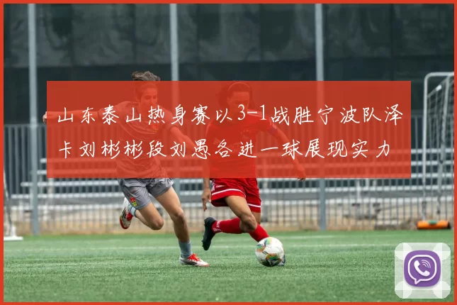 山东泰山热身赛以3-1战胜宁波队泽卡刘彬彬段刘愚各进一球展现实力