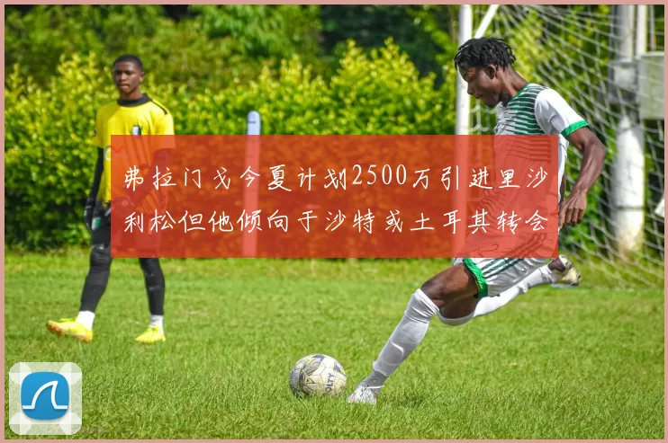 弗拉门戈今夏计划2500万引进里沙利松但他倾向于沙特或土耳其转会