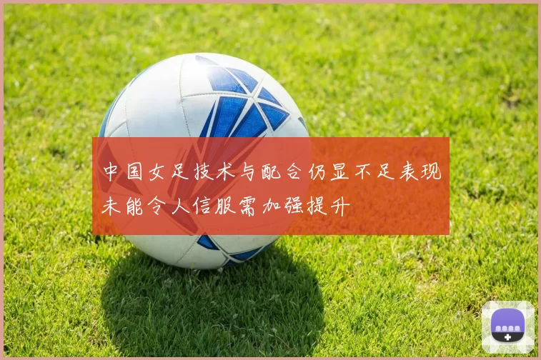 中国女足技术与配合仍显不足表现未能令人信服需加强提升