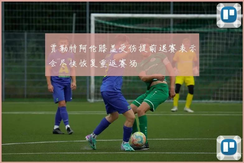 贾勒特阿伦膝盖受伤提前退赛表示会尽快恢复重返赛场