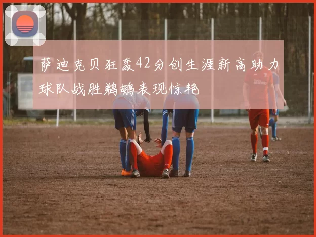 萨迪克贝狂轰42分创生涯新高助力球队战胜鹈鹕表现惊艳