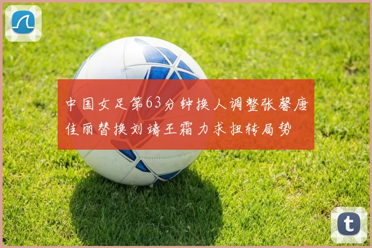 中国女足第63分钟换人调整张馨唐佳丽替换刘靖王霜力求扭转局势