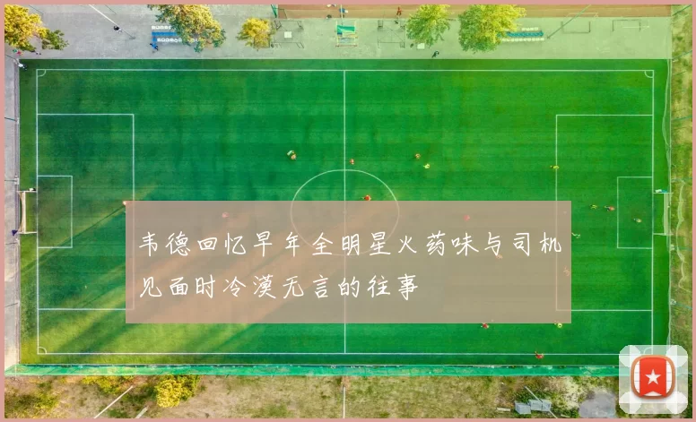 韦德回忆早年全明星火药味与司机见面时冷漠无言的往事