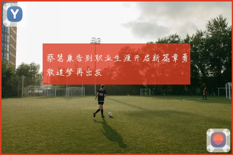 蔡慧康告别职业生涯开启新篇章勇敢追梦再出发